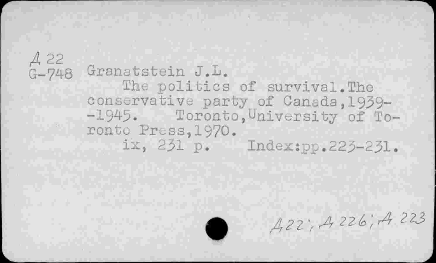 ﻿A 22
G-748 Granatstein J.L.
The politics of survival.The conservative party of Canada,1939--1945. Toronto»University of Toronto Press,1970.
ix, 231 p.	Index:pp.223-231.
422 > r4 22^; r4 223